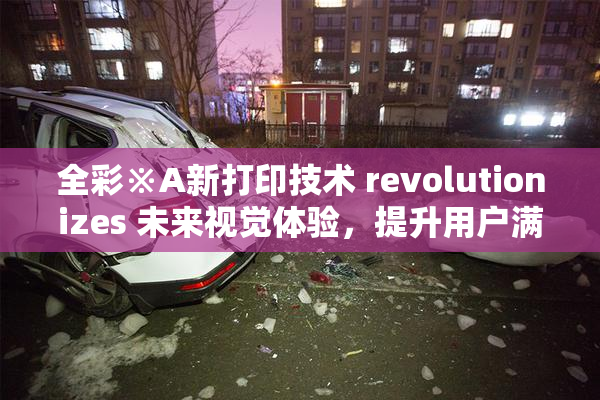 全彩※A新打印技术 revolutionizes 未来视觉体验，提升用户满意度