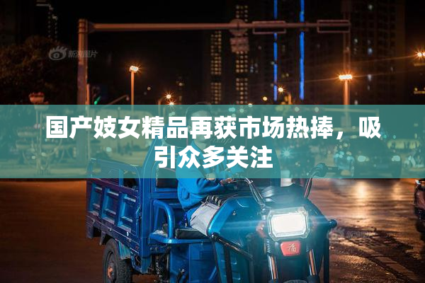 国产妓女精品再获市场热捧，吸引众多关注