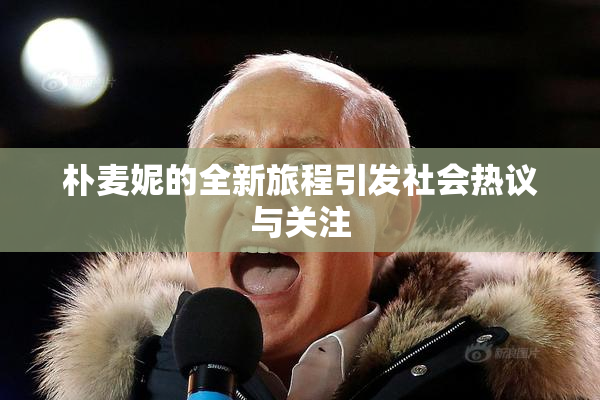 朴麦妮的全新旅程引发社会热议与关注