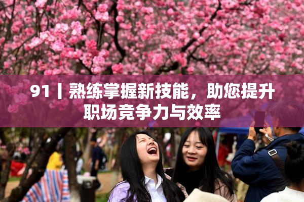 91丨熟练掌握新技能，助您提升职场竞争力与效率