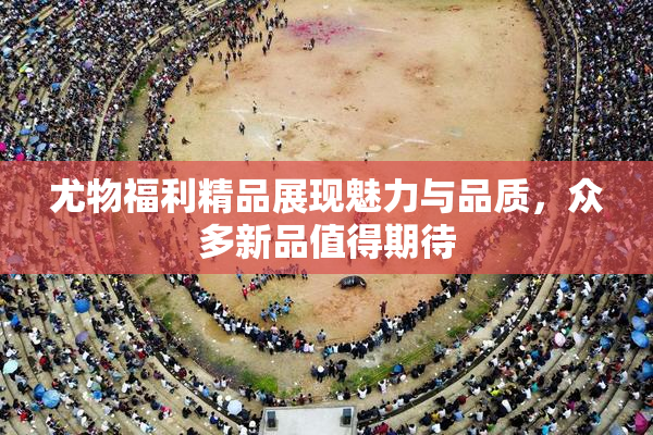 尤物福利精品展现魅力与品质，众多新品值得期待