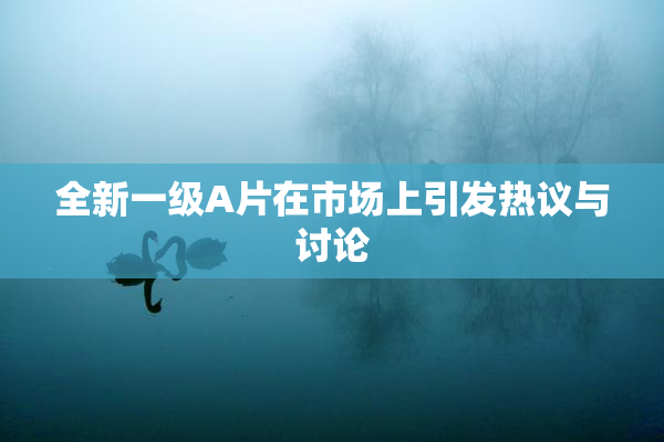 全新一级A片在市场上引发热议与讨论