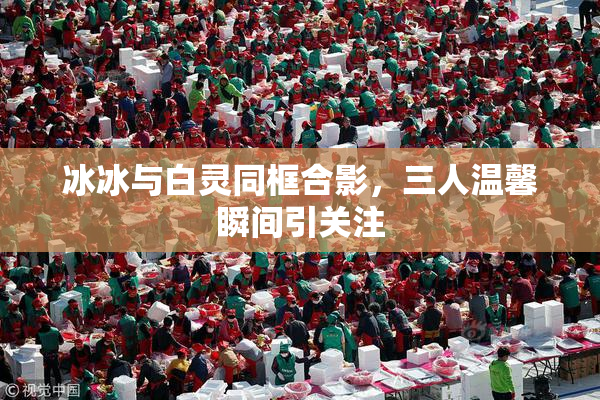 冰冰与白灵同框合影，三人温馨瞬间引关注