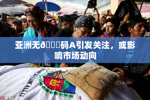 亚洲无🈚码A引发关注，或影响市场动向