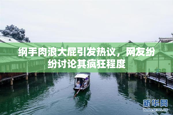 纲手肉浪大屁引发热议，网友纷纷讨论其疯狂程度
