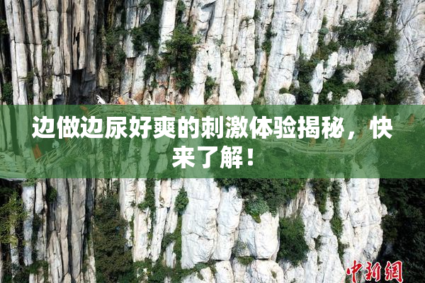 边做边尿好爽的刺激体验揭秘，快来了解！