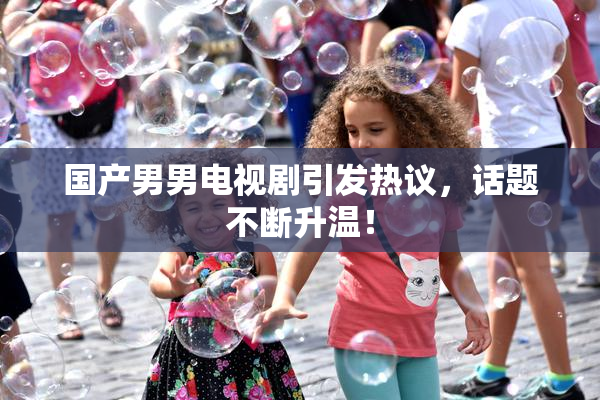 国产男男电视剧引发热议，话题不断升温！