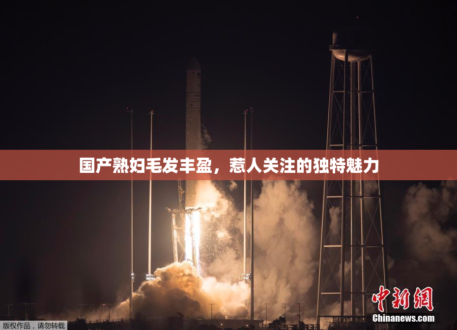国产熟妇毛发丰盈，惹人关注的独特魅力