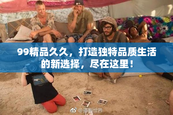 99精品久久，打造独特品质生活的新选择，尽在这里！