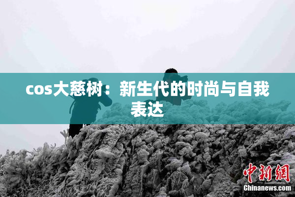 cos大慈树：新生代的时尚与自我表达