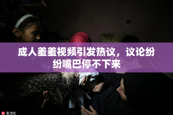 成人羞羞视频引发热议，议论纷纷嘴巴停不下来