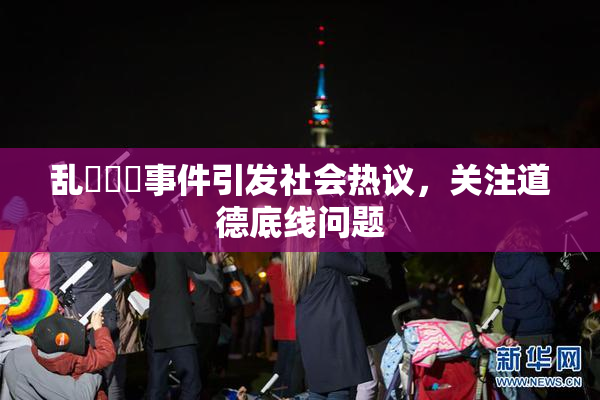 乱婬妺妺事件引发社会热议，关注道德底线问题
