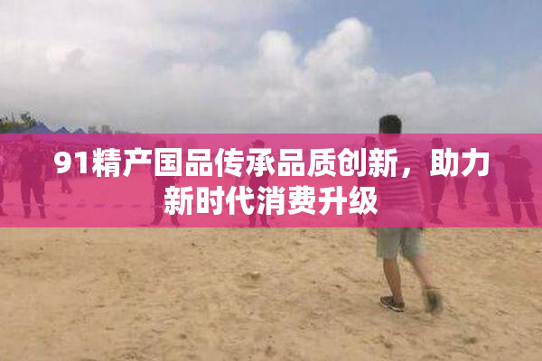 91精产国品传承品质创新，助力新时代消费升级