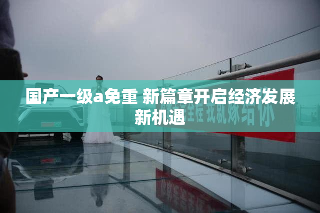 国产一级a免重 新篇章开启经济发展新机遇