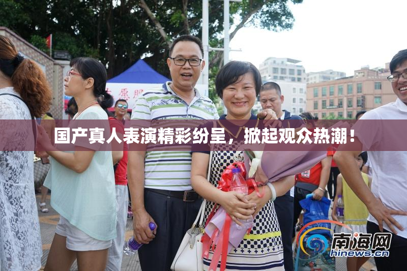 国产真人表演精彩纷呈，掀起观众热潮！