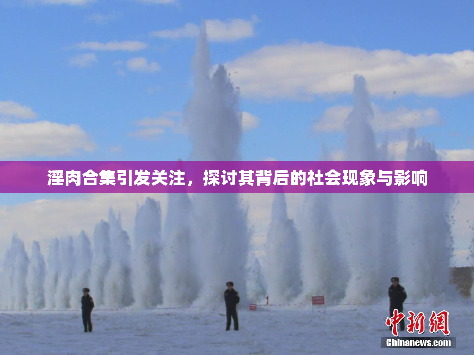 淫肉合集引发关注，探讨其背后的社会现象与影响
