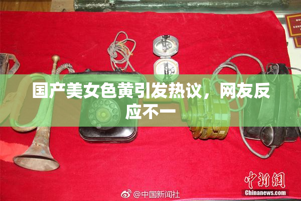 国产美女色黄引发热议，网友反应不一