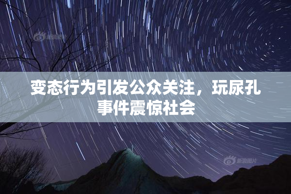 变态行为引发公众关注，玩尿孔事件震惊社会