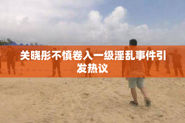 关晓彤不慎卷入一级淫乱事件引发热议