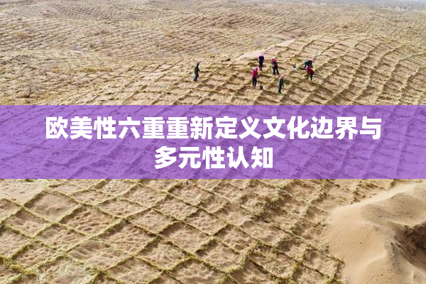 欧美性六重重新定义文化边界与多元性认知