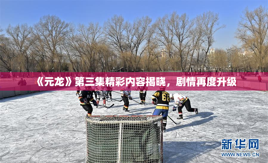 《元龙》第三集精彩内容揭晓，剧情再度升级