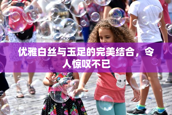 优雅白丝与玉足的完美结合，令人惊叹不已