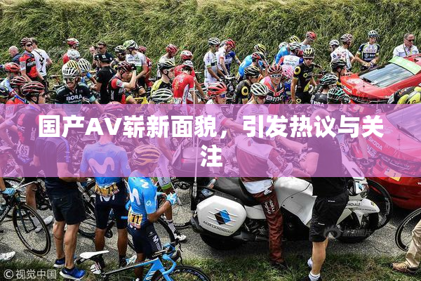 国产AV崭新面貌，引发热议与关注