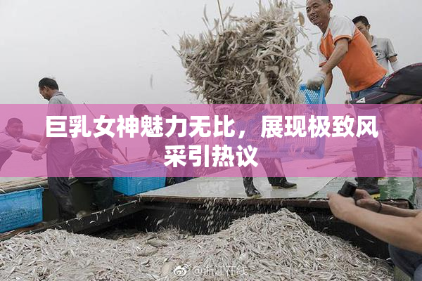 巨乳女神魅力无比，展现极致风采引热议