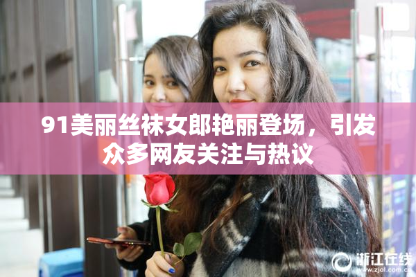 91美丽丝袜女郎艳丽登场，引发众多网友关注与热议