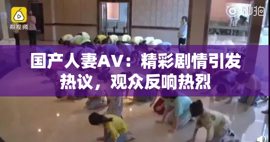 国产人妻AV：精彩剧情引发热议，观众反响热烈