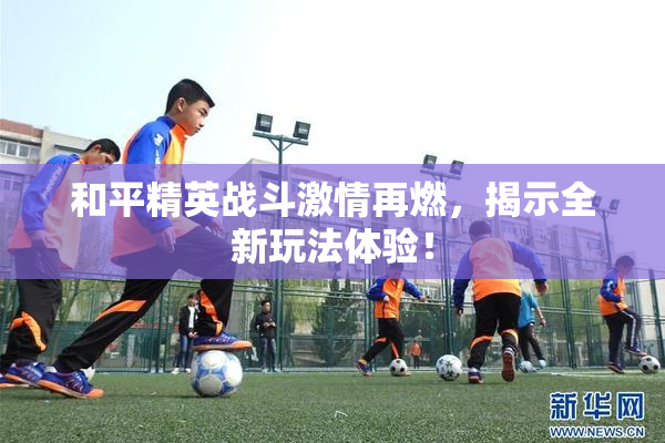 和平精英战斗激情再燃，揭示全新玩法体验！