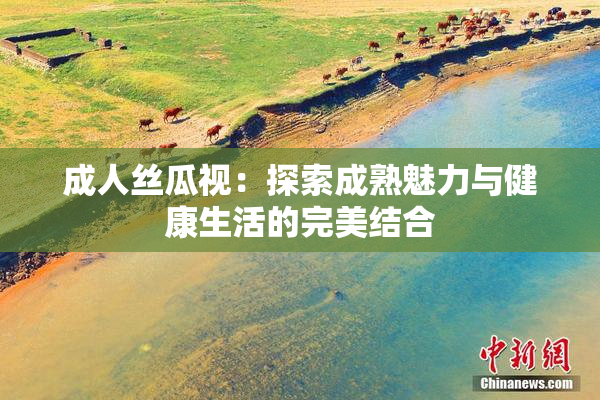 成人丝瓜视：探索成熟魅力与健康生活的完美结合