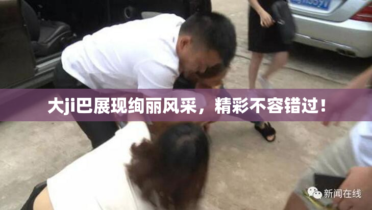 大ji巴展现绚丽风采，精彩不容错过！