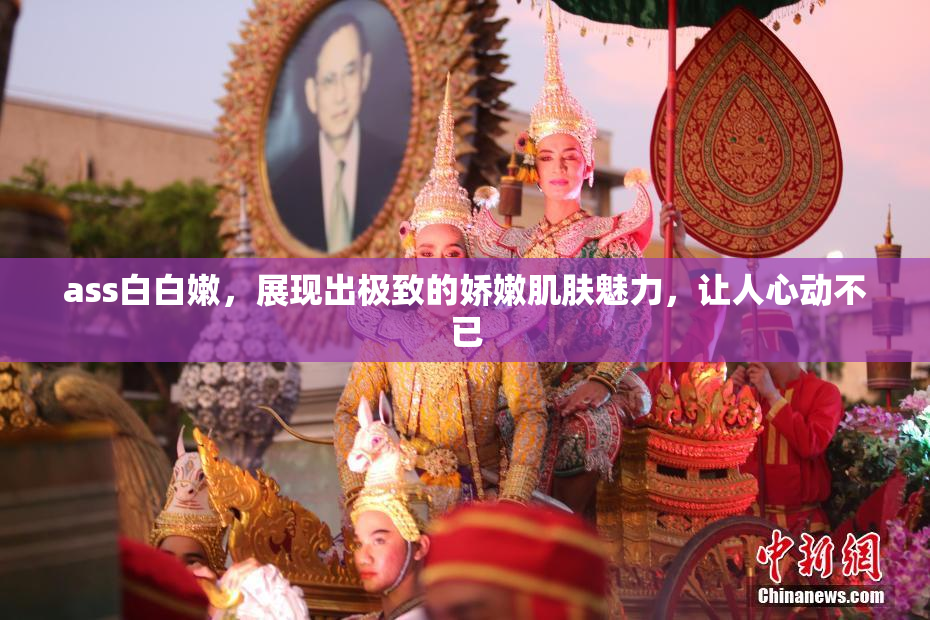 ass白白嫩，展现出极致的娇嫩肌肤魅力，让人心动不已