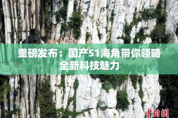 重磅发布：国产51海角带你领略全新科技魅力