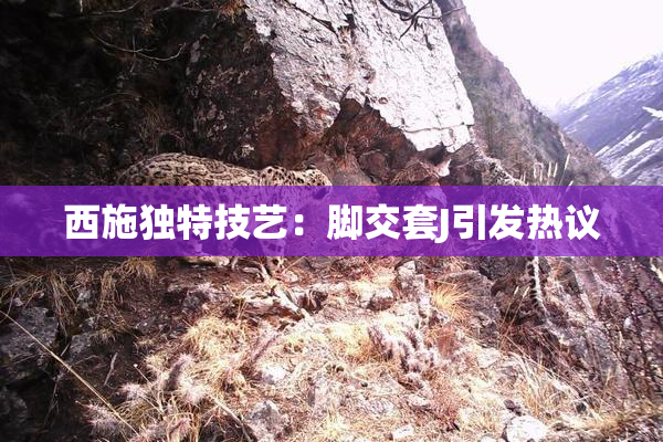 西施独特技艺：脚交套J引发热议