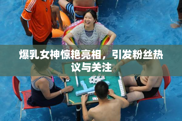 爆乳女神惊艳亮相，引发粉丝热议与关注