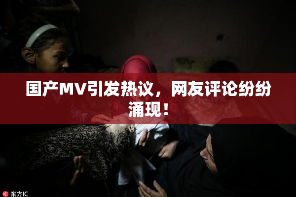 国产MV引发热议，网友评论纷纷涌现！