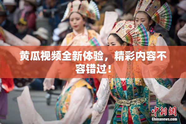 黄瓜视频全新体验，精彩内容不容错过！