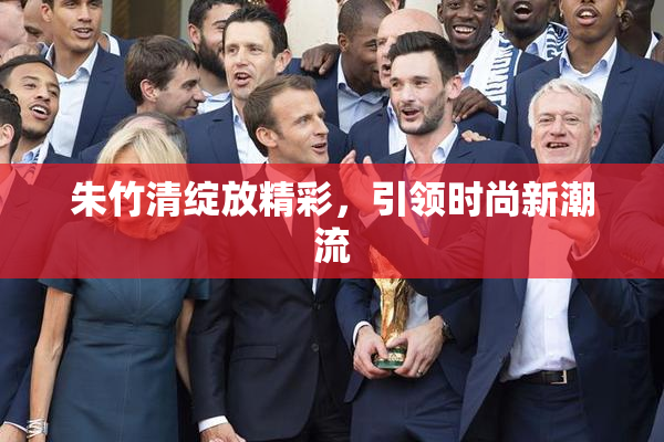 朱竹清绽放精彩，引领时尚新潮流