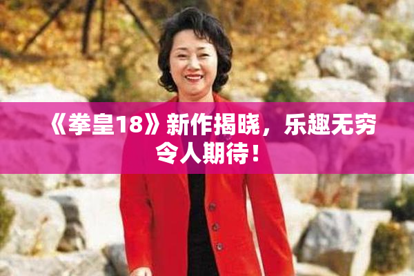 《拳皇18》新作揭晓，乐趣无穷令人期待！