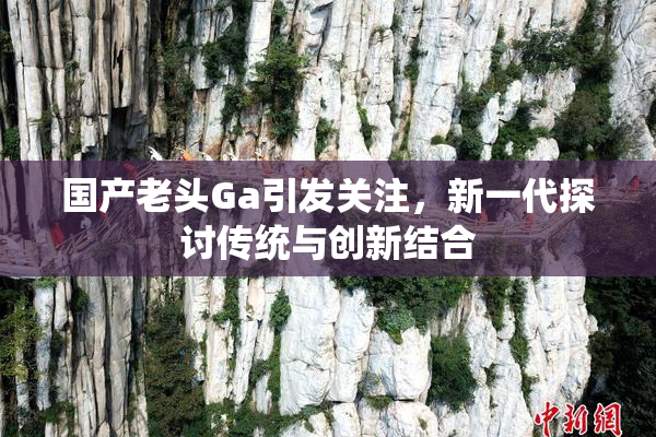 国产老头Ga引发关注，新一代探讨传统与创新结合