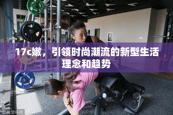 17c嫩，引领时尚潮流的新型生活理念和趋势