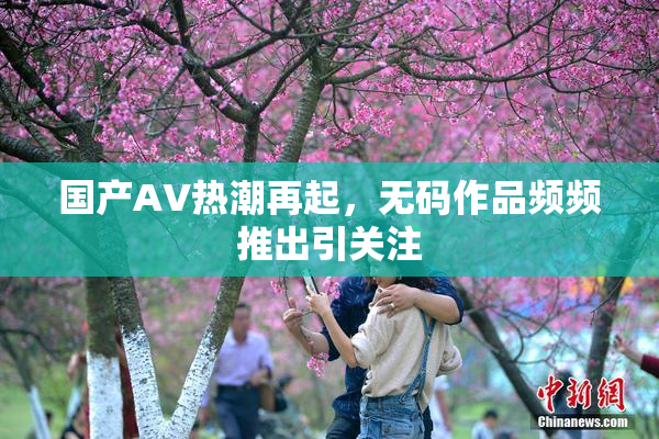 国产AV热潮再起，无码作品频频推出引关注