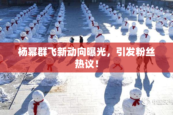 杨幂群飞新动向曝光，引发粉丝热议！