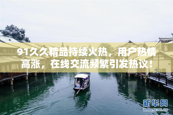91久久精品持续火热，用户热情高涨，在线交流频繁引发热议！