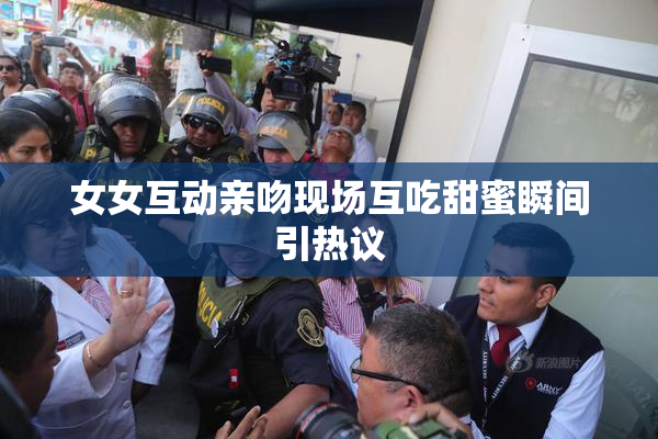 女女互动亲吻现场互吃甜蜜瞬间引热议