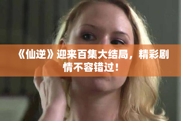 《仙逆》迎来百集大结局，精彩剧情不容错过！