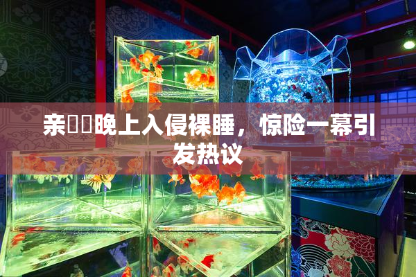 亲妺妺晚上入侵裸睡，惊险一幕引发热议