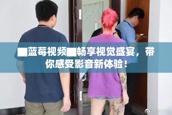 ▇蓝莓视频▇畅享视觉盛宴，带你感受影音新体验！